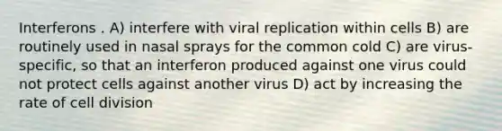 Interferons . A) interfere with viral replication within cells B) are routinely used in nasal sprays for the common cold C) are virus-specific, so that an interferon produced against one virus could not protect cells against another virus D) act by increasing the rate of cell division