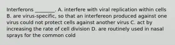 Interferons ________. A. interfere with viral replication within cells B. are virus-specific, so that an interfereon produced against one virus could not protect cells against another virus C. act by increasing the rate of cell division D. are routinely used in nasal sprays for the common cold