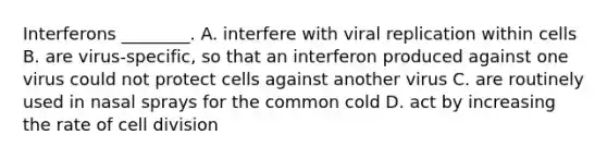 Interferons ________. A. interfere with viral replication within cells B. are virus-specific, so that an interferon produced against one virus could not protect cells against another virus C. are routinely used in nasal sprays for the common cold D. act by increasing the rate of cell division