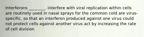 Interferons ________. interfere with viral replication within cells are routinely used in nasal sprays for the common cold are virus-specific, so that an interferon produced against one virus could not protect cells against another virus act by increasing the rate of cell division