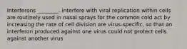 Interferons ________. interfere with viral replication within cells are routinely used in nasal sprays for the common cold act by increasing the rate of cell division are virus-specific, so that an interferon produced against one virus could not protect cells against another virus