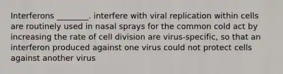 Interferons ________. interfere with viral replication within cells are routinely used in nasal sprays for the common cold act by increasing the rate of cell division are virus-specific, so that an interferon produced against one virus could not protect cells against another virus