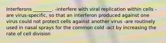 Interferons ________. -interfere with viral replication within cells -are virus-specific, so that an interferon produced against one virus could not protect cells against another virus -are routinely used in nasal sprays for the common cold -act by increasing the rate of cell division