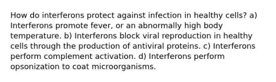 How do interferons protect against infection in healthy cells? a) Interferons promote fever, or an abnormally high body temperature. b) Interferons block viral reproduction in healthy cells through the production of antiviral proteins. c) Interferons perform complement activation. d) Interferons perform opsonization to coat microorganisms.