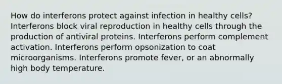 How do interferons protect against infection in healthy cells? Interferons block viral reproduction in healthy cells through the production of antiviral proteins. Interferons perform complement activation. Interferons perform opsonization to coat microorganisms. Interferons promote fever, or an abnormally high body temperature.