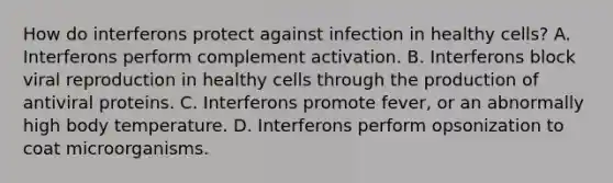 How do interferons protect against infection in healthy cells? A. Interferons perform complement activation. B. Interferons block viral reproduction in healthy cells through the production of antiviral proteins. C. Interferons promote fever, or an abnormally high body temperature. D. Interferons perform opsonization to coat microorganisms.