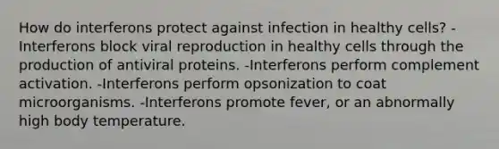 How do interferons protect against infection in healthy cells? -Interferons block viral reproduction in healthy cells through the production of antiviral proteins. -Interferons perform complement activation. -Interferons perform opsonization to coat microorganisms. -Interferons promote fever, or an abnormally high body temperature.