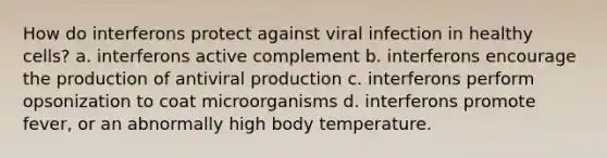 How do interferons protect against viral infection in healthy cells? a. interferons active complement b. interferons encourage the production of antiviral production c. interferons perform opsonization to coat microorganisms d. interferons promote fever, or an abnormally high body temperature.