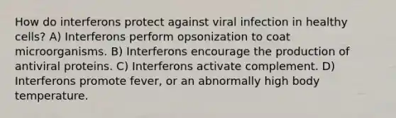 How do interferons protect against viral infection in healthy cells? A) Interferons perform opsonization to coat microorganisms. B) Interferons encourage the production of antiviral proteins. C) Interferons activate complement. D) Interferons promote fever, or an abnormally high body temperature.