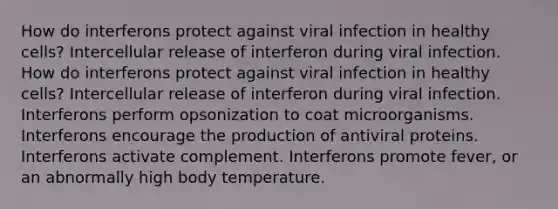 How do interferons protect against viral infection in healthy cells? Intercellular release of interferon during viral infection. How do interferons protect against viral infection in healthy cells? Intercellular release of interferon during viral infection. Interferons perform opsonization to coat microorganisms. Interferons encourage the production of antiviral proteins. Interferons activate complement. Interferons promote fever, or an abnormally high body temperature.