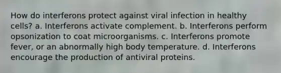 How do interferons protect against viral infection in healthy cells? a. Interferons activate complement. b. Interferons perform opsonization to coat microorganisms. c. Interferons promote fever, or an abnormally high body temperature. d. Interferons encourage the production of antiviral proteins.