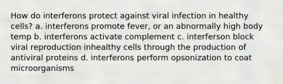 How do interferons protect against viral infection in healthy cells? a. interferons promote fever, or an abnormally high body temp b. interferons activate complement c. interferson block viral reproduction inhealthy cells through the production of antiviral proteins d. interferons perform opsonization to coat microorganisms