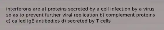 interferons are a) proteins secreted by a cell infection by a virus so as to prevent further viral replication b) complement proteins c) called IgE antibodies d) secreted by T cells