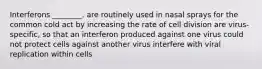 Interferons ________. are routinely used in nasal sprays for the common cold act by increasing the rate of cell division are virus-specific, so that an interferon produced against one virus could not protect cells against another virus interfere with viral replication within cells