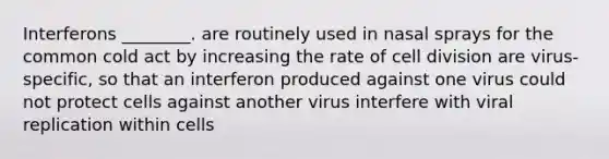 Interferons ________. are routinely used in nasal sprays for the common cold act by increasing the rate of <a href='https://www.questionai.com/knowledge/kjHVAH8Me4-cell-division' class='anchor-knowledge'>cell division</a> are virus-specific, so that an interferon produced against one virus could not protect cells against another virus interfere with viral replication within cells