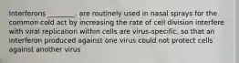 Interferons ________. are routinely used in nasal sprays for the common cold act by increasing the rate of cell division interfere with viral replication within cells are virus-specific, so that an interferon produced against one virus could not protect cells against another virus