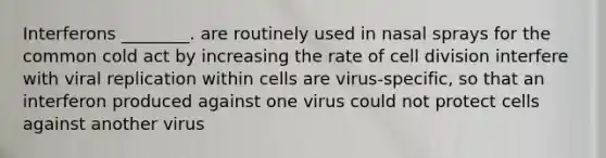 Interferons ________. are routinely used in nasal sprays for the common cold act by increasing the rate of <a href='https://www.questionai.com/knowledge/kjHVAH8Me4-cell-division' class='anchor-knowledge'>cell division</a> interfere with viral replication within cells are virus-specific, so that an interferon produced against one virus could not protect cells against another virus