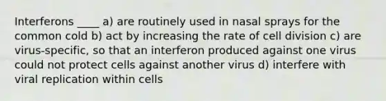 Interferons ____ a) are routinely used in nasal sprays for the common cold b) act by increasing the rate of cell division c) are virus-specific, so that an interferon produced against one virus could not protect cells against another virus d) interfere with viral replication within cells