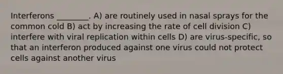 Interferons ________. A) are routinely used in nasal sprays for the common cold B) act by increasing the rate of <a href='https://www.questionai.com/knowledge/kjHVAH8Me4-cell-division' class='anchor-knowledge'>cell division</a> C) interfere with viral replication within cells D) are virus-specific, so that an interferon produced against one virus could not protect cells against another virus