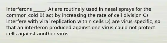 Interferons _____. A) are routinely used in nasal sprays for the common cold B) act by increasing the rate of cell division C) interfere with viral replication within cells D) are virus-specific, so that an interferon produced against one virus could not protect cells against another virus