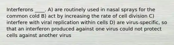 Interferons ____. A) are routinely used in nasal sprays for the common cold B) act by increasing the rate of cell division C) interfere with viral replication within cells D) are virus-specific, so that an interferon produced against one virus could not protect cells against another virus