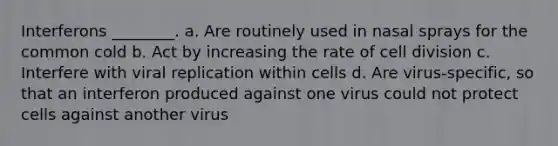 Interferons ________. a. Are routinely used in nasal sprays for the common cold b. Act by increasing the rate of <a href='https://www.questionai.com/knowledge/kjHVAH8Me4-cell-division' class='anchor-knowledge'>cell division</a> c. Interfere with viral replication within cells d. Are virus-specific, so that an interferon produced against one virus could not protect cells against another virus