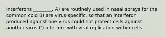 Interferons ________. A) are routinely used in nasal sprays for the common cold B) are virus-specific, so that an interferon produced against one virus could not protect cells against another virus C) interfere with viral replication within cells