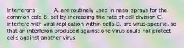 Interferons ______ A. are routinely used in nasal sprays for the common cold B. act by increasing the rate of cell division C. interfere with viral replication within cells D. are virus-specific, so that an interferon produced against one virus could not protect cells against another virus