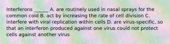 Interferons ______ A. are routinely used in nasal sprays for the common cold B. act by increasing the rate of cell division C. interfere with viral replication within cells D. are virus-specific, so that an interferon produced against one virus could not protect cells against another virus