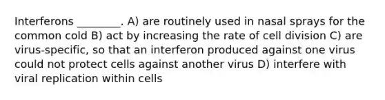 Interferons ________. A) are routinely used in nasal sprays for the common cold B) act by increasing the rate of cell division C) are virus-specific, so that an interferon produced against one virus could not protect cells against another virus D) interfere with viral replication within cells