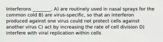 Interferons ________. A) are routinely used in nasal sprays for the common cold B) are virus-specific, so that an interferon produced against one virus could not protect cells against another virus C) act by increasing the rate of <a href='https://www.questionai.com/knowledge/kjHVAH8Me4-cell-division' class='anchor-knowledge'>cell division</a> D) interfere with viral replication within cells