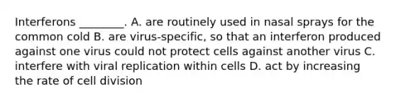 Interferons ________. A. are routinely used in nasal sprays for the common cold B. are virus-specific, so that an interferon produced against one virus could not protect cells against another virus C. interfere with viral replication within cells D. act by increasing the rate of <a href='https://www.questionai.com/knowledge/kjHVAH8Me4-cell-division' class='anchor-knowledge'>cell division</a>