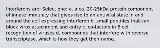 Interferons are: Select one: a. a ca. 20-25kDa protein component of innate immunity that gives rise to an antiviral state in and around the cell expressing interferon b. small peptides that can block virus attachment and entry c. co-factors in B cell recognition of viruses d. compounds that interfere with reverse transcriptase, which is how they get their name.