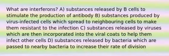 What are interferons? A) substances released by B cells to stimulate the production of antibody B) substances produced by virus-infected cells which spread to neighbouring cells to make them resistant to the infection C) substances released by viruses which are then incorporated into the viral coats to help them infect other cells D) substances released by bacteria which are passed to nearby bacteria to increase their rate of division