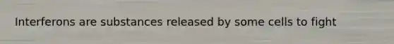 Interferons are substances released by some cells to fight