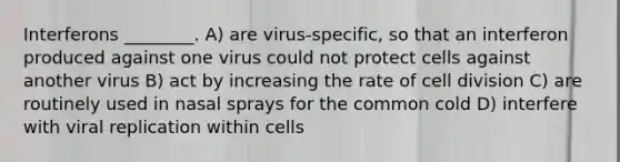 Interferons ________. A) are virus-specific, so that an interferon produced against one virus could not protect cells against another virus B) act by increasing the rate of cell division C) are routinely used in nasal sprays for the common cold D) interfere with viral replication within cells