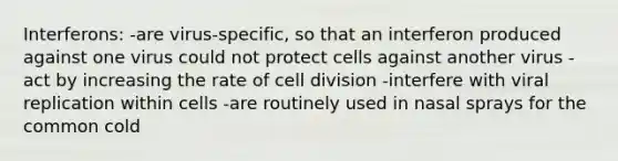 Interferons: -are virus-specific, so that an interferon produced against one virus could not protect cells against another virus -act by increasing the rate of cell division -interfere with viral replication within cells -are routinely used in nasal sprays for the common cold