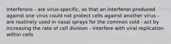 Interferons - are virus-specific, so that an interferon produced against one virus could not protect cells against another virus - are routinely used in nasal sprays for the common cold - act by increasing the rate of cell division - interfere with viral replication within cells