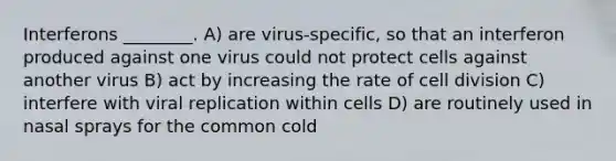 Interferons ________. A) are virus-specific, so that an interferon produced against one virus could not protect cells against another virus B) act by increasing the rate of cell division C) interfere with viral replication within cells D) are routinely used in nasal sprays for the common cold