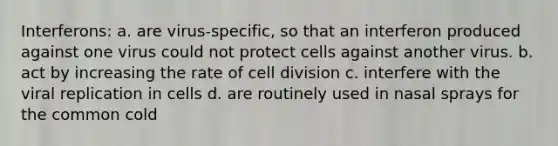 Interferons: a. are virus-specific, so that an interferon produced against one virus could not protect cells against another virus. b. act by increasing the rate of cell division c. interfere with the viral replication in cells d. are routinely used in nasal sprays for the common cold