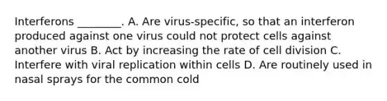 Interferons ________. A. Are virus-specific, so that an interferon produced against one virus could not protect cells against another virus B. Act by increasing the rate of <a href='https://www.questionai.com/knowledge/kjHVAH8Me4-cell-division' class='anchor-knowledge'>cell division</a> C. Interfere with viral replication within cells D. Are routinely used in nasal sprays for the common cold