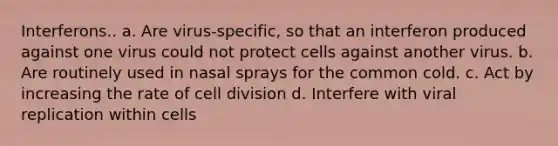 Interferons.. a. Are virus-specific, so that an interferon produced against one virus could not protect cells against another virus. b. Are routinely used in nasal sprays for the common cold. c. Act by increasing the rate of <a href='https://www.questionai.com/knowledge/kjHVAH8Me4-cell-division' class='anchor-knowledge'>cell division</a> d. Interfere with viral replication within cells