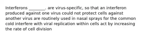 Interferons ________. are virus-specific, so that an interferon produced against one virus could not protect cells against another virus are routinely used in nasal sprays for the common cold interfere with viral replication within cells act by increasing the rate of cell division