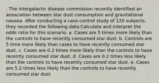 . The intergalactic disease commission recently identified an association between star dust consumption and gravitational nausea. After conducting a case-control study of 120 subjects, they recorded the following data:Calculate and interpret the odds ratio for this scenario. a. Cases are 5 times more likely than the controls to have recently consumed star dust. b. Controls are 5 time more likely than cases to have recently consumed star dust. c. Cases are 0.2 times more likely than the controls to have recently consumed star dust. d. Cases are 0.2 times less likely than the controls to have recently consumed star dust. e. Cases are 5.2 times less likely than the controls to have recently consumed star dust.