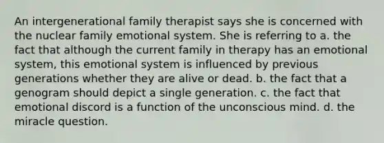 An intergenerational family therapist says she is concerned with the nuclear family emotional system. She is referring to a. the fact that although the current family in therapy has an emotional system, this emotional system is influenced by previous generations whether they are alive or dead. b. the fact that a genogram should depict a single generation. c. the fact that emotional discord is a function of the unconscious mind. d. the miracle question.