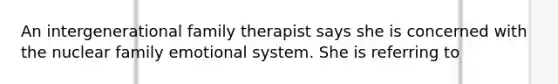 An intergenerational family therapist says she is concerned with the nuclear family emotional system. She is referring to