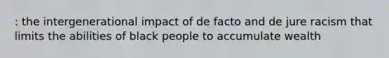 : the intergenerational impact of de facto and de jure racism that limits the abilities of black people to accumulate wealth