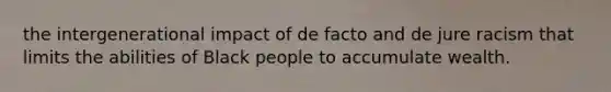 the intergenerational impact of de facto and de jure racism that limits the abilities of Black people to accumulate wealth.