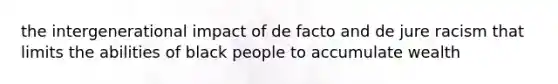 the intergenerational impact of de facto and de jure racism that limits the abilities of black people to accumulate wealth