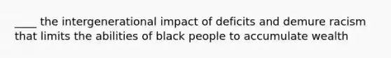 ____ the intergenerational impact of deficits and demure racism that limits the abilities of black people to accumulate wealth